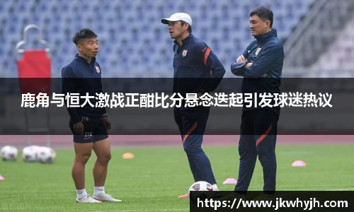 鹿角与恒大激战正酣比分悬念迭起引发球迷热议