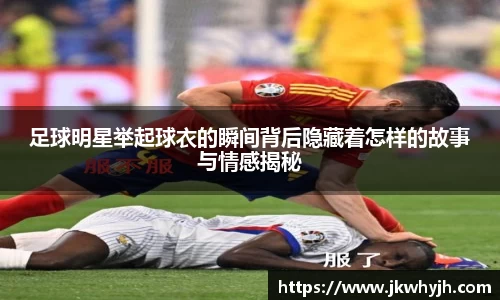 足球明星举起球衣的瞬间背后隐藏着怎样的故事与情感揭秘